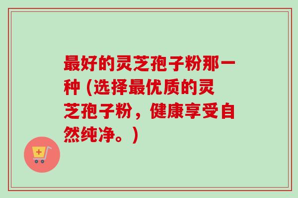最好的灵芝孢子粉那一种 (选择最优质的灵芝孢子粉，健康享受自然纯净。)
