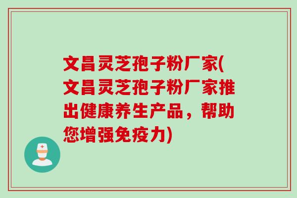 文昌灵芝孢子粉厂家(文昌灵芝孢子粉厂家推出健康养生产品，帮助您增强免疫力)