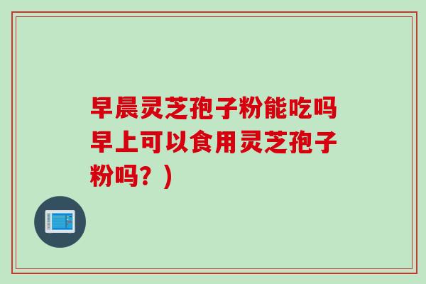 早晨灵芝孢子粉能吃吗早上可以食用灵芝孢子粉吗？)