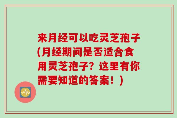 来月经可以吃灵芝孢子(月经期间是否适合食用灵芝孢子？这里有你需要知道的答案！)