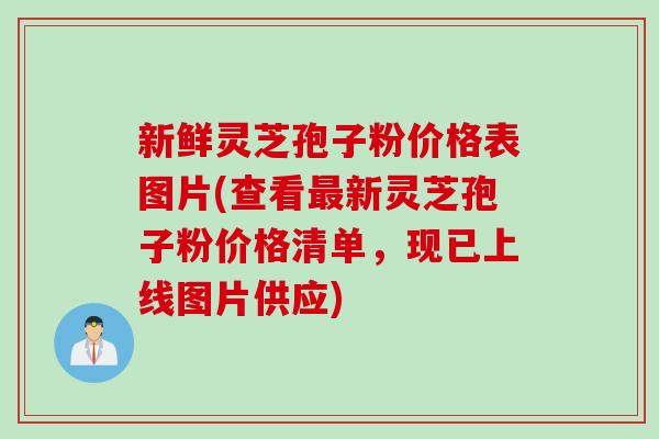 新鲜灵芝孢子粉价格表图片(查看最新灵芝孢子粉价格清单，现已上线图片供应)