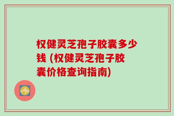 权健灵芝孢子胶囊多少钱 (权健灵芝孢子胶囊价格查询指南)