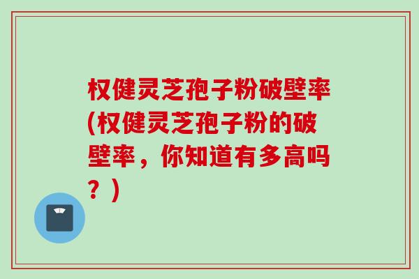 权健灵芝孢子粉破壁率(权健灵芝孢子粉的破壁率，你知道有多高吗？)