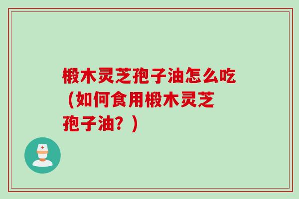 椴木灵芝孢子油怎么吃 (如何食用椴木灵芝孢子油？)