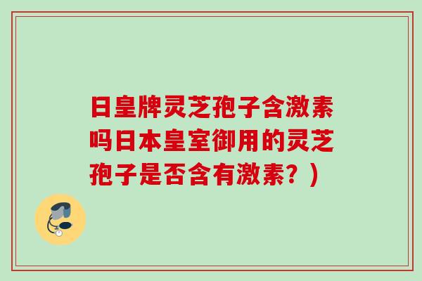 日皇牌灵芝孢子含激素吗日本皇室御用的灵芝孢子是否含有激素？)