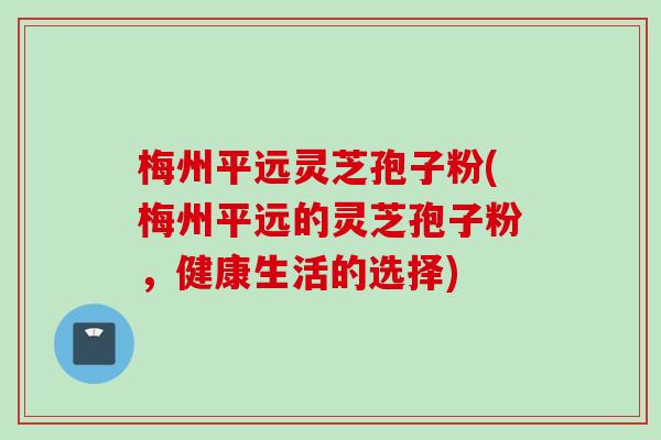 梅州平远灵芝孢子粉(梅州平远的灵芝孢子粉，健康生活的选择)