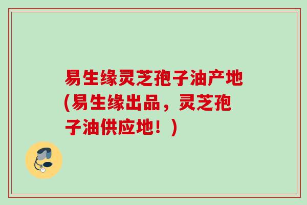 易生缘灵芝孢子油产地(易生缘出品，灵芝孢子油供应地！)