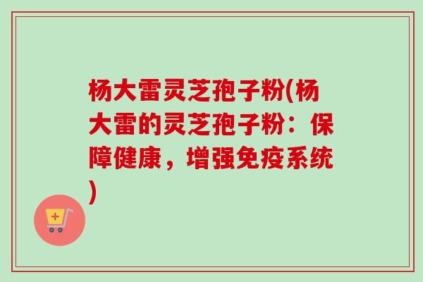 杨大雷灵芝孢子粉(杨大雷的灵芝孢子粉：保障健康，增强免疫系统)