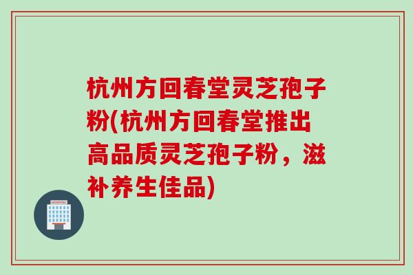 杭州方回春堂灵芝孢子粉(杭州方回春堂推出高品质灵芝孢子粉，滋补养生佳品)