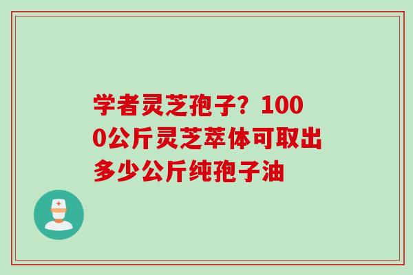 学者灵芝孢子？1000公斤灵芝萃体可取出多少公斤纯孢子油