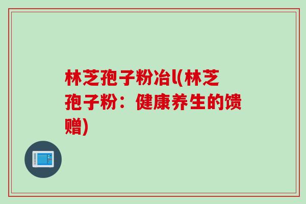 林芝孢子粉冶l(林芝孢子粉：健康养生的馈赠)