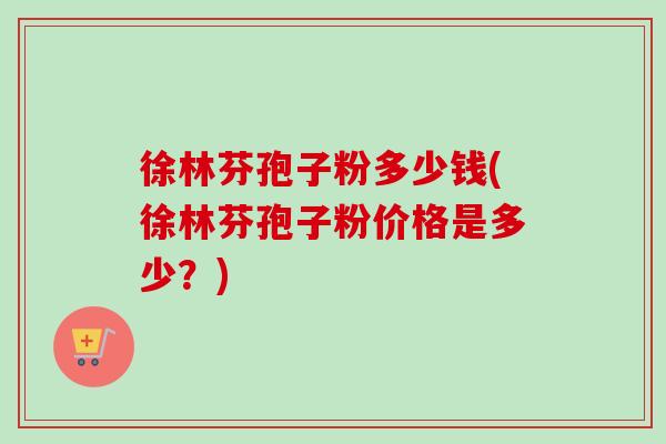 徐林芬孢子粉多少钱(徐林芬孢子粉价格是多少？)