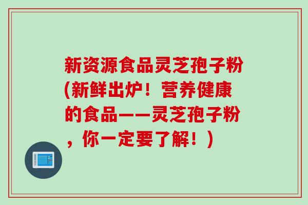 新资源食品灵芝孢子粉(新鲜出炉！营养健康的食品——灵芝孢子粉，你一定要了解！)