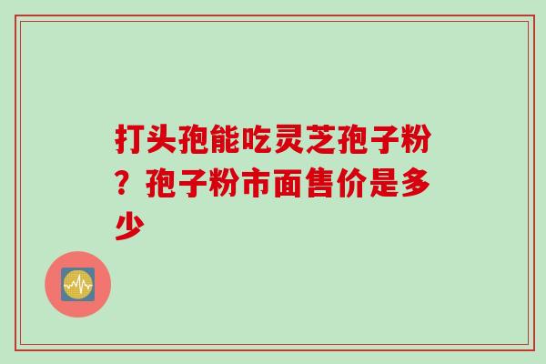 打头孢能吃灵芝孢子粉？孢子粉市面售价是多少