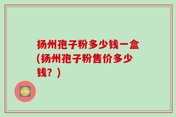扬州孢子粉多少钱一盒(扬州孢子粉售价多少钱？)