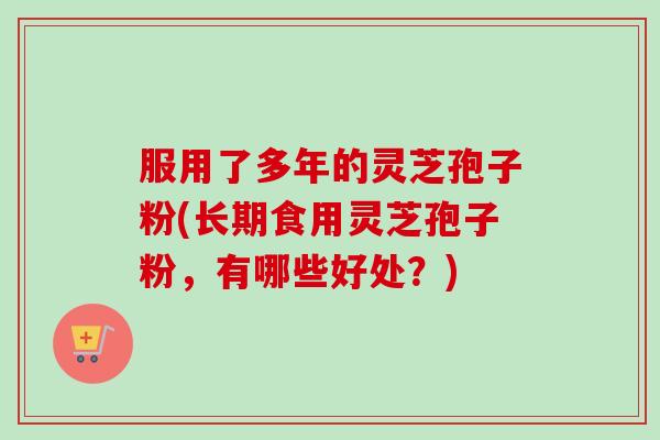 服用了多年的灵芝孢子粉(长期食用灵芝孢子粉，有哪些好处？)