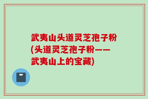 武夷山头道灵芝孢子粉(头道灵芝孢子粉——武夷山上的宝藏)