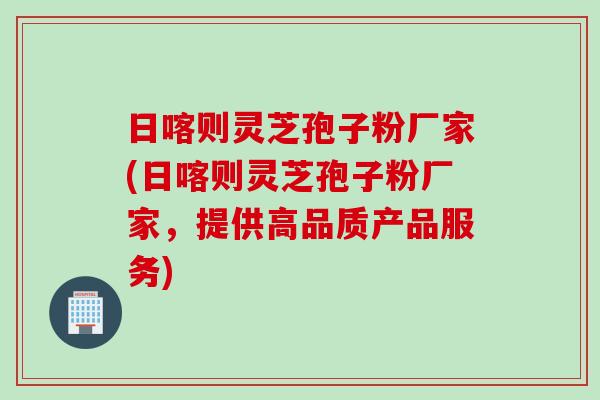 日喀则灵芝孢子粉厂家(日喀则灵芝孢子粉厂家，提供高品质产品服务)