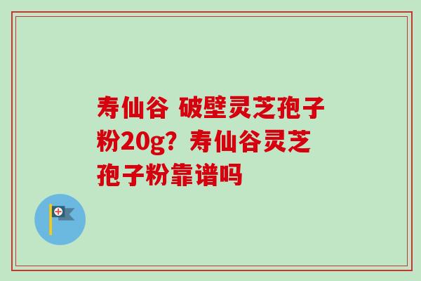 寿仙谷 破壁灵芝孢子粉20g？寿仙谷灵芝孢子粉靠谱吗