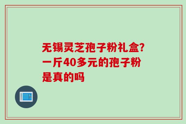 无锡灵芝孢子粉礼盒？一斤40多元的孢子粉是真的吗