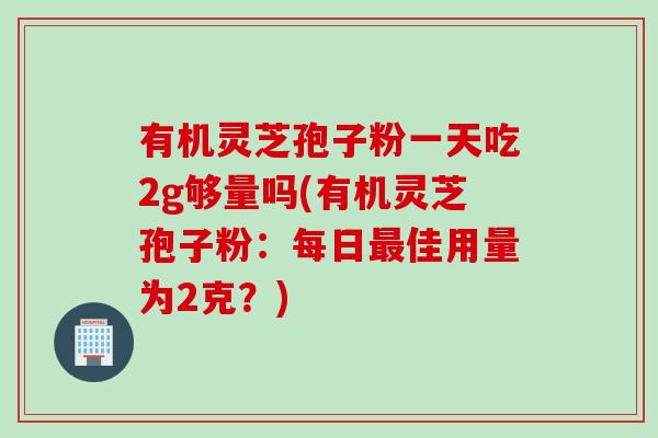 有机灵芝孢子粉一天吃2g够量吗(有机灵芝孢子粉：每日佳用量为2克？)