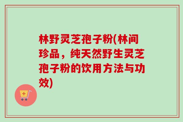 林野灵芝孢子粉(林间珍品，纯天然野生灵芝孢子粉的饮用方法与功效)