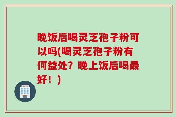 晚饭后喝灵芝孢子粉可以吗(喝灵芝孢子粉有何益处？晚上饭后喝最好！)