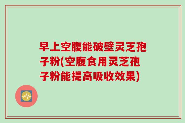 早上空腹能破壁灵芝孢子粉(空腹食用灵芝孢子粉能提高吸收效果)