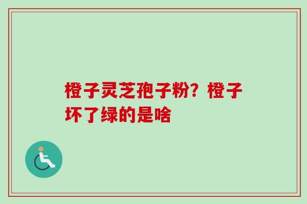 橙子灵芝孢子粉？橙子坏了绿的是啥