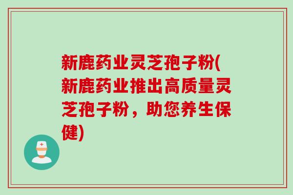 新鹿药业灵芝孢子粉(新鹿药业推出高质量灵芝孢子粉，助您养生保健)