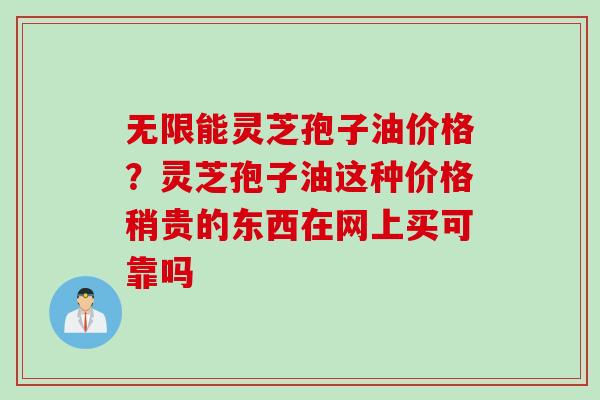 无限能灵芝孢子油价格？灵芝孢子油这种价格稍贵的东西在网上买可靠吗