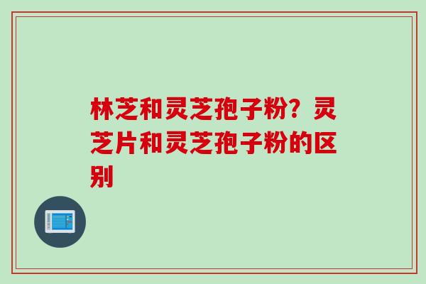 林芝和灵芝孢子粉？灵芝片和灵芝孢子粉的区别