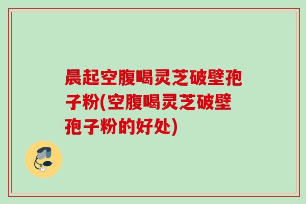 晨起空腹喝灵芝破壁孢子粉(空腹喝灵芝破壁孢子粉的好处)