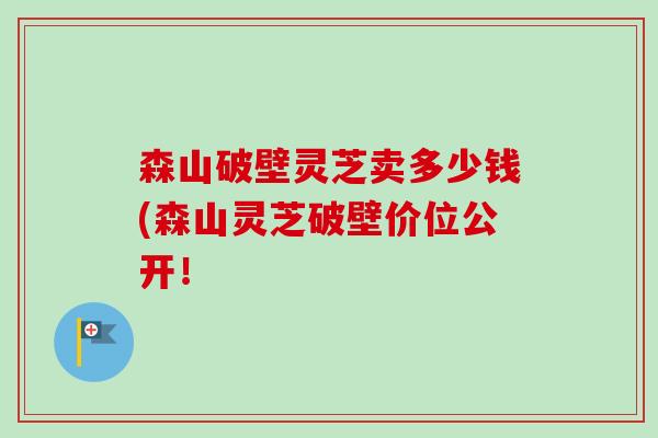 森山破壁灵芝卖多少钱(森山灵芝破壁价位公开！