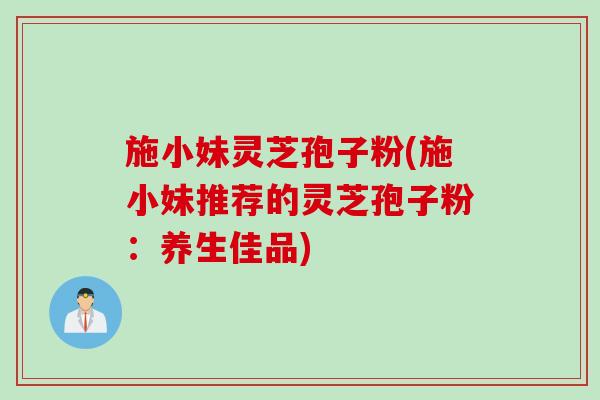 施小妹灵芝孢子粉(施小妹推荐的灵芝孢子粉：养生佳品)