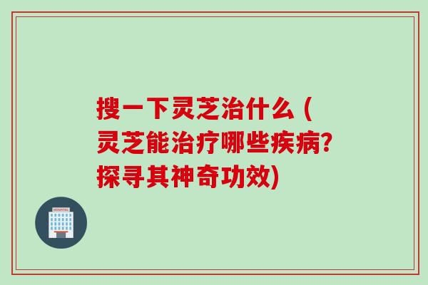搜一下灵芝治什么 (灵芝能治疗哪些疾病？探寻其神奇功效)