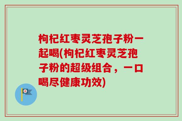枸杞红枣灵芝孢子粉一起喝(枸杞红枣灵芝孢子粉的超级组合，一口喝尽健康功效)