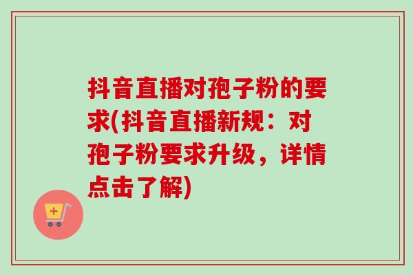抖音直播对孢子粉的要求(抖音直播新规：对孢子粉要求升级，详情点击了解)
