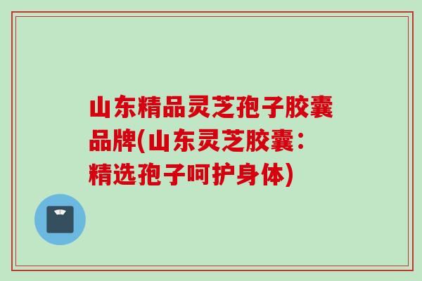 山东精品灵芝孢子胶囊品牌(山东灵芝胶囊：精选孢子呵护身体)