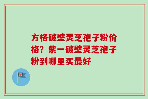方格破壁灵芝孢子粉价格？紫一破壁灵芝孢子粉到哪里买最好