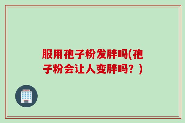 服用孢子粉发胖吗(孢子粉会让人变胖吗？)