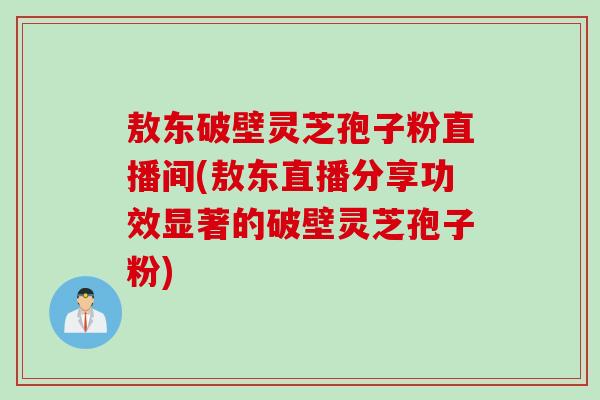 敖东破壁灵芝孢子粉直播间(敖东直播分享功效显著的破壁灵芝孢子粉)