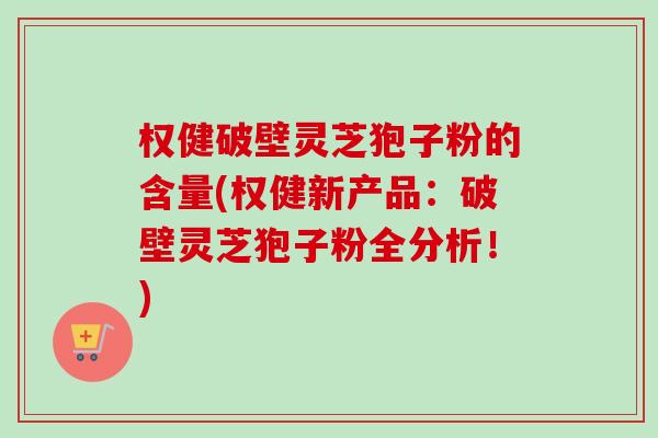 权健破壁灵芝狍子粉的含量(权健新产品：破壁灵芝狍子粉全分析！)