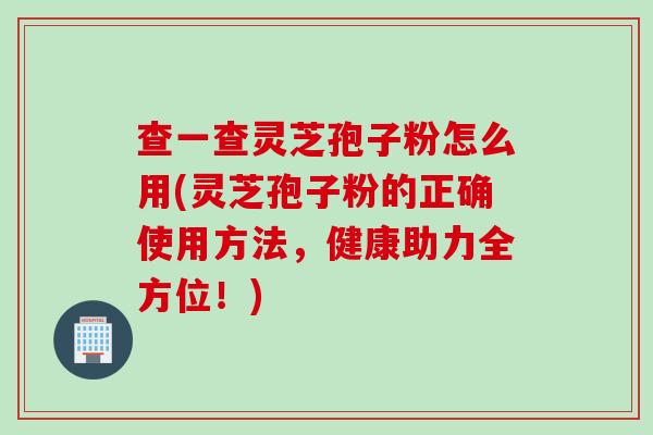 查一查灵芝孢子粉怎么用(灵芝孢子粉的正确使用方法，健康助力全方位！)