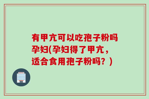 有甲亢可以吃孢子粉吗孕妇(孕妇得了甲亢，适合食用孢子粉吗？)