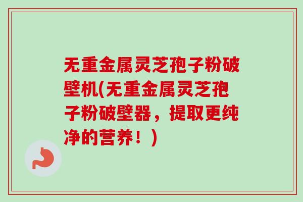 无重金属灵芝孢子粉破壁机(无重金属灵芝孢子粉破壁器,提取更纯净的营养!) 无重金属灵芝孢子粉破壁机(无重金属灵芝孢子粉破壁器,提取更纯净的营养!)