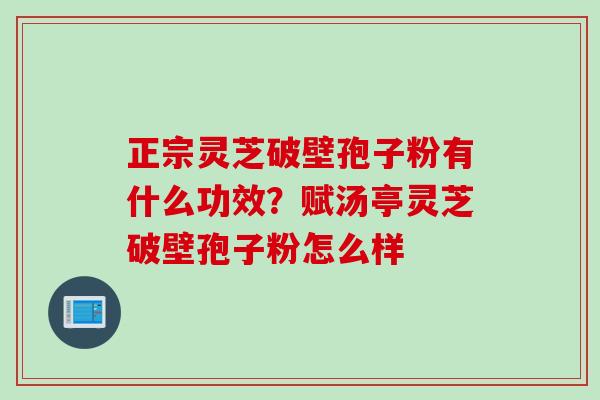 正宗灵芝破壁孢子粉有什么功效？赋汤亭灵芝破壁孢子粉怎么样
