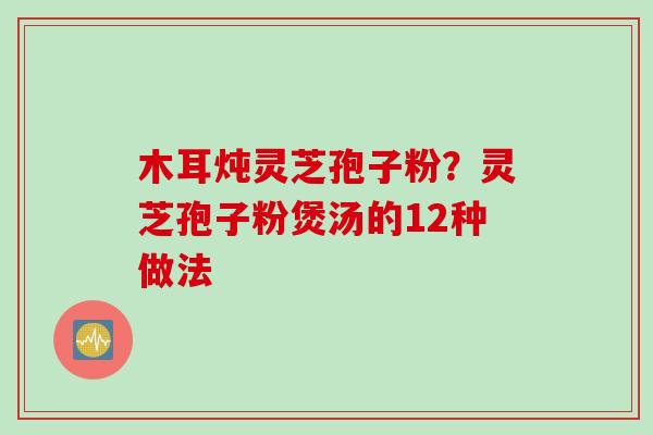 木耳炖灵芝孢子粉？灵芝孢子粉煲汤的12种做法