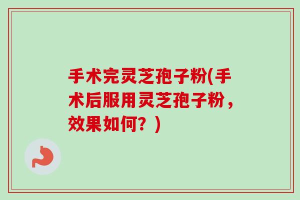 手术完灵芝孢子粉(手术后服用灵芝孢子粉，效果如何？)