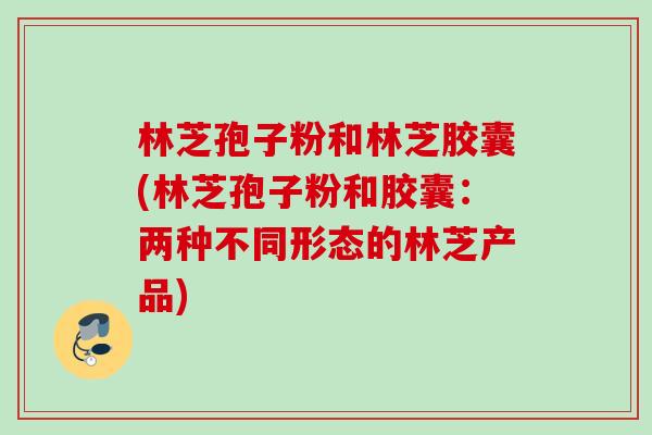 林芝孢子粉和林芝胶囊(林芝孢子粉和胶囊：两种不同形态的林芝产品)